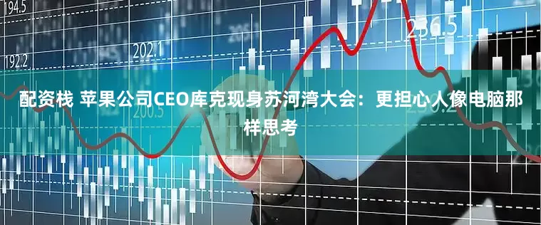 配资栈 苹果公司CEO库克现身苏河湾大会：更担心人像电脑那样思考