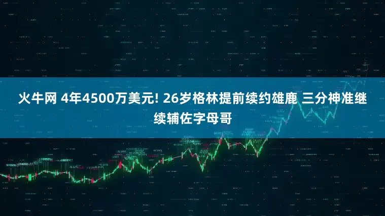 火牛网 4年4500万美元! 26岁格林提前续约雄鹿 三分神准继续辅佐字母哥