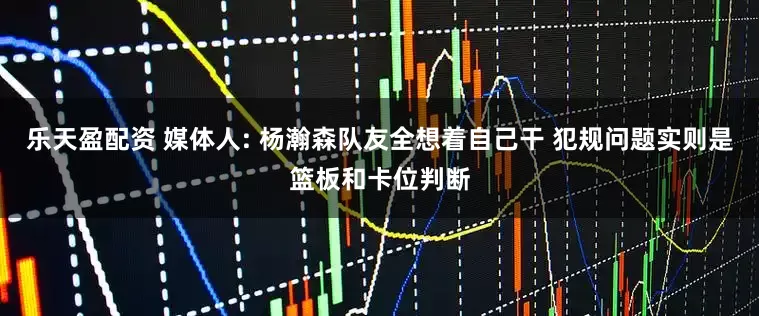 乐天盈配资 媒体人: 杨瀚森队友全想着自己干 犯规问题实则是篮板和卡位判断