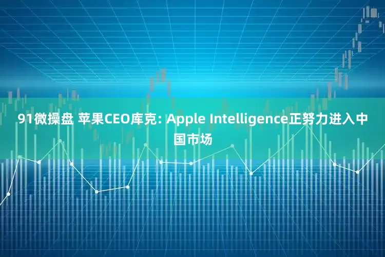 91微操盘 苹果CEO库克: Apple Intelligence正努力进入中国市场