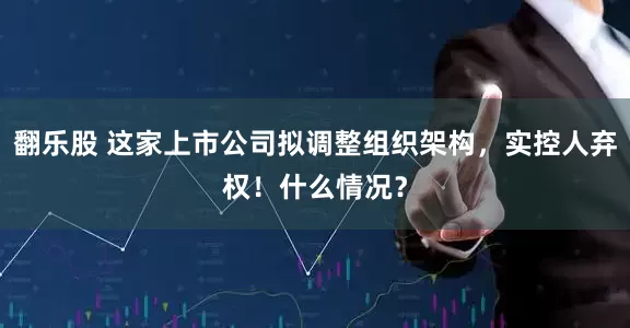 翻乐股 这家上市公司拟调整组织架构，实控人弃权！什么情况？