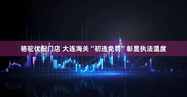 骆驼优配门店 大连海关“初违免罚”彰显执法温度