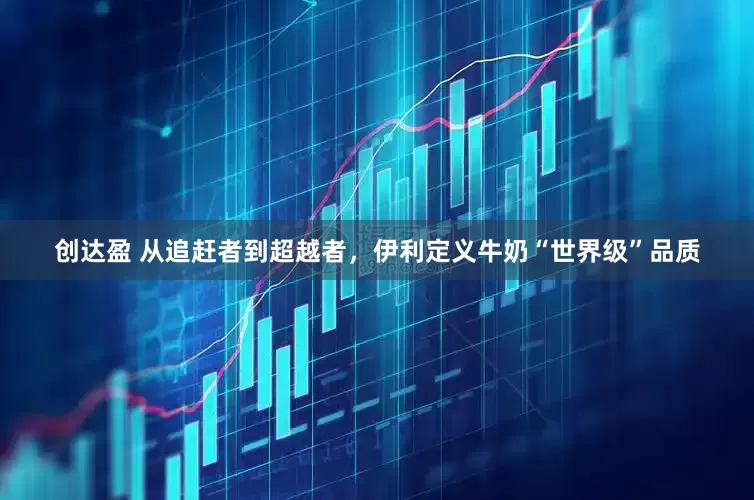 创达盈 从追赶者到超越者，伊利定义牛奶“世界级”品质