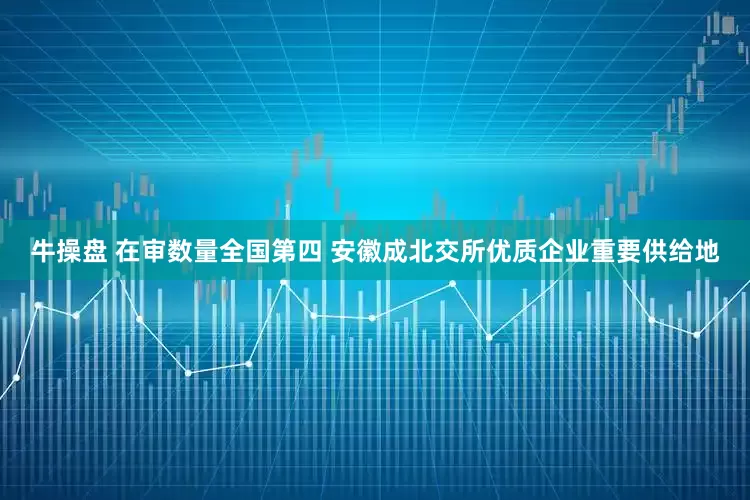 牛操盘 在审数量全国第四 安徽成北交所优质企业重要供给地