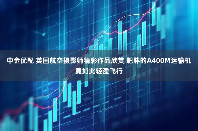 中金优配 英国航空摄影师精彩作品欣赏 肥胖的A400M运输机竟如此轻盈飞行