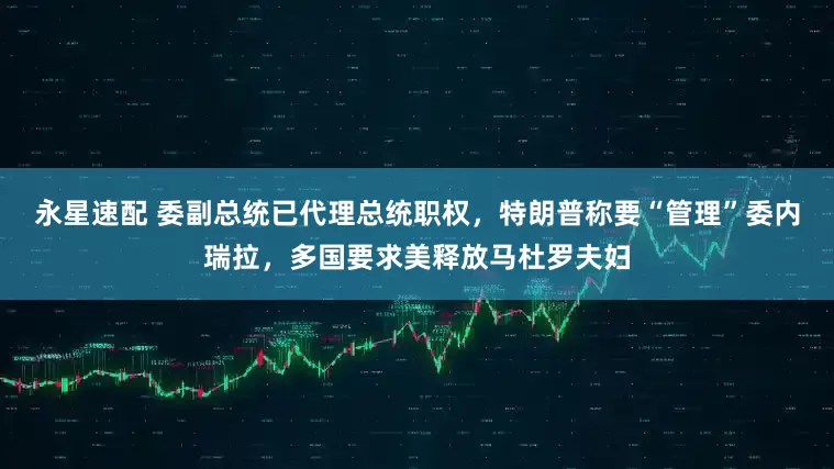 永星速配 委副总统已代理总统职权，特朗普称要“管理”委内瑞拉，多国要求美释放马杜罗夫妇