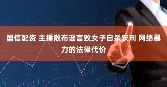 国信配资 主播散布谣言致女子自杀获刑 网络暴力的法律代价