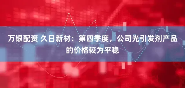 万银配资 久日新材：第四季度，公司光引发剂产品的价格较为平稳