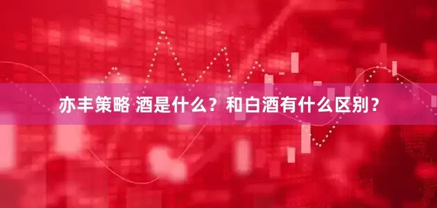亦丰策略 酒是什么？和白酒有什么区别？