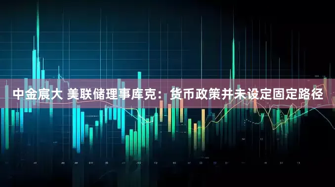 中金宸大 美联储理事库克：货币政策并未设定固定路径