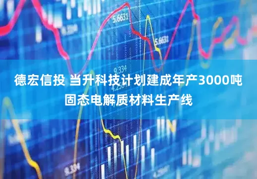 德宏信投 当升科技计划建成年产3000吨固态电解质材料生产线